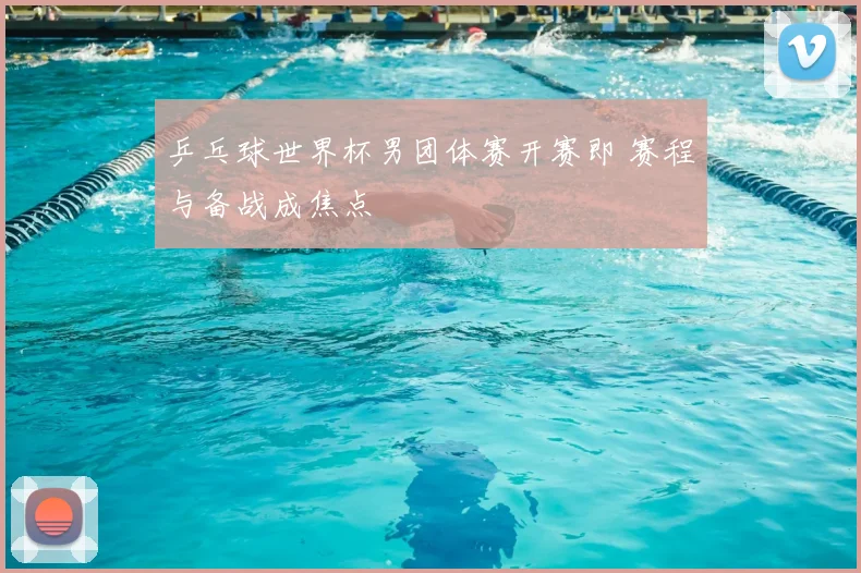 乒乓球世界杯男团体赛开赛即 赛程与备战成焦点