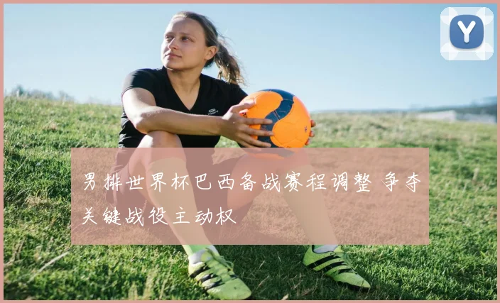 男排世界杯巴西备战赛程调整 争夺关键战役主动权