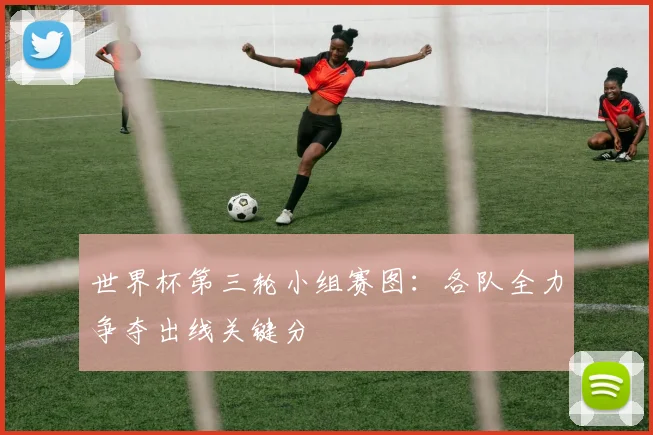 世界杯第三轮小组赛图：各队全力争夺出线关键分