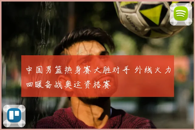 中国男篮热身赛大胜对手 外线火力回暖备战奥运资格赛