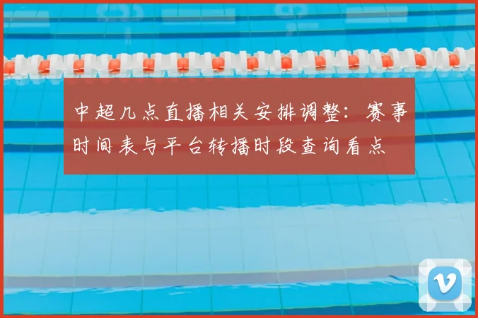 中超几点直播相关安排调整：赛事时间表与平台转播时段查询看点