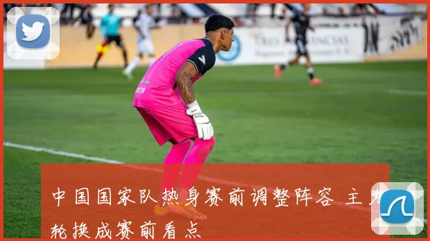 中国国家队热身赛前调整阵容 主力轮换成赛前看点