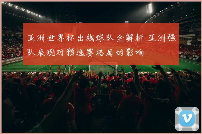 亚洲世界杯出线球队全解析 亚洲强队表现对预选赛格局的影响