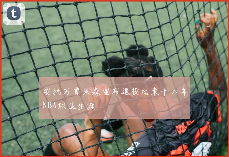 安托万贾米森宣布退役结束十六年NBA职业生涯