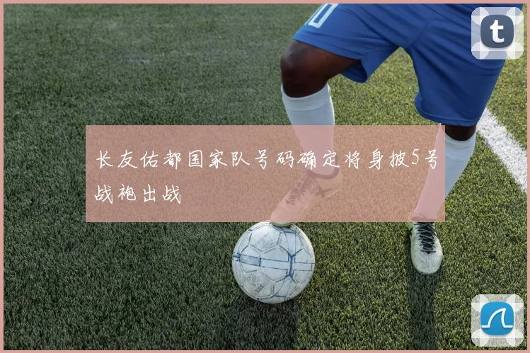 长友佑都国家队号码确定将身披5号战袍出战