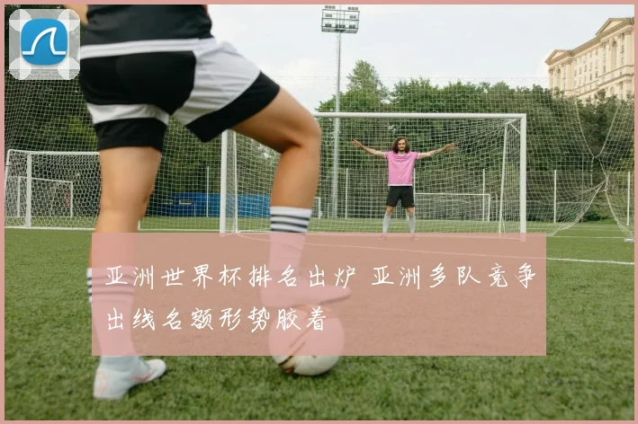 亚洲世界杯排名出炉 亚洲多队竞争出线名额形势胶着