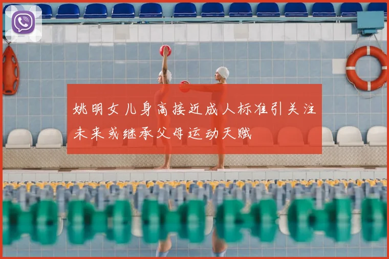 姚明女儿身高接近成人标准引关注未来或继承父母运动天赋