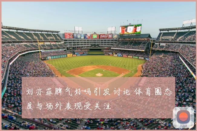 刘亦菲脾气好吗引发讨论 体育圈态度与场外表现受关注