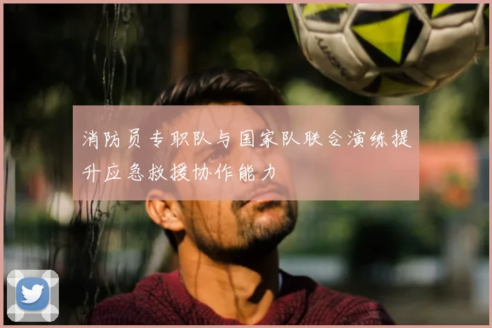 消防员专职队与国家队联合演练提升应急救援协作能力