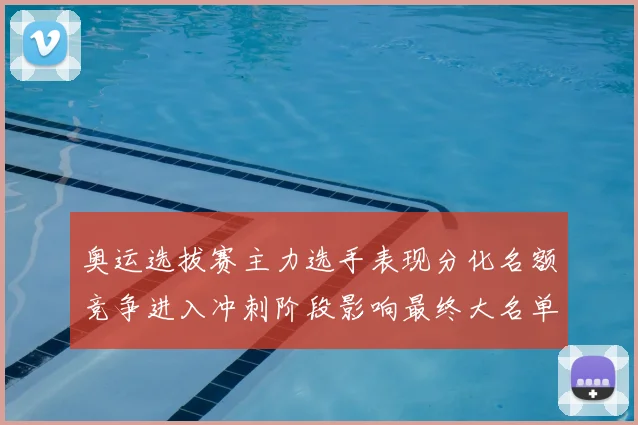 奥运选拔赛主力选手表现分化名额竞争进入冲刺阶段影响最终大名单