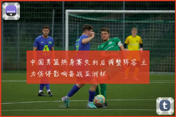 中国男篮热身赛失利后调整阵容 主力伤停影响备战亚洲杯