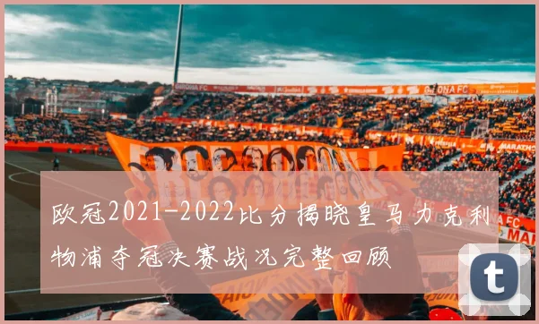 欧冠2021-2022比分揭晓皇马力克利物浦夺冠决赛战况完整回顾