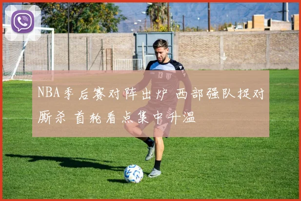 NBA季后赛对阵出炉 西部强队捉对厮杀 首轮看点集中升温