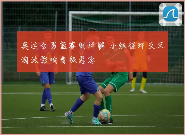 奥运会男篮赛制详解 小组循环交叉淘汰影响晋级悬念