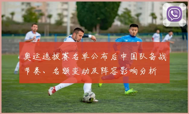 奥运选拔赛名单公布后中国队备战节奏、名额变动及阵容影响分析