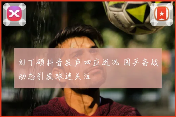 刘丁硕抖音发声回应近况 国乒备战动态引发球迷关注